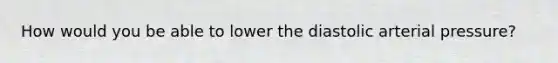 How would you be able to lower the diastolic arterial pressure?