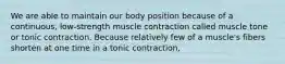 We are able to maintain our body position because of a continuous, low-strength muscle contraction called muscle tone or tonic contraction. Because relatively few of a muscle's fibers shorten at one time in a tonic contraction,