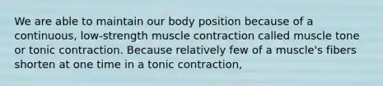 We are able to maintain our body position because of a continuous, low-strength muscle contraction called muscle tone or tonic contraction. Because relatively few of a muscle's fibers shorten at one time in a tonic contraction,