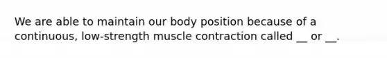 We are able to maintain our body position because of a continuous, low-strength muscle contraction called __ or __.