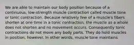 We are able to maintain our body position because of a continuous, low-strength muscle contraction called muscle tone or tonic contraction. Because relatively few of a muscle's fibers shorten at one time in a tonic contraction, the muscle as a whole does not shorten and no movement occurs. Consequently tonic contractions do not move any body parts. They do hold muscles in position, however. In other words, muscle tone maintains