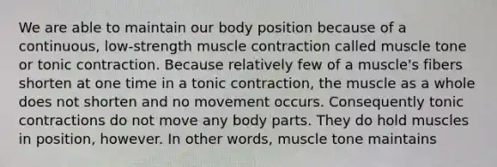 We are able to maintain our body position because of a continuous, low-strength muscle contraction called muscle tone or tonic contraction. Because relatively few of a muscle's fibers shorten at one time in a tonic contraction, the muscle as a whole does not shorten and no movement occurs. Consequently tonic contractions do not move any body parts. They do hold muscles in position, however. In other words, muscle tone maintains