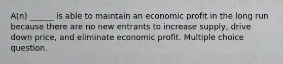 A(n) ______ is able to maintain an economic profit in the long run because there are no new entrants to increase supply, drive down price, and eliminate economic profit. Multiple choice question.