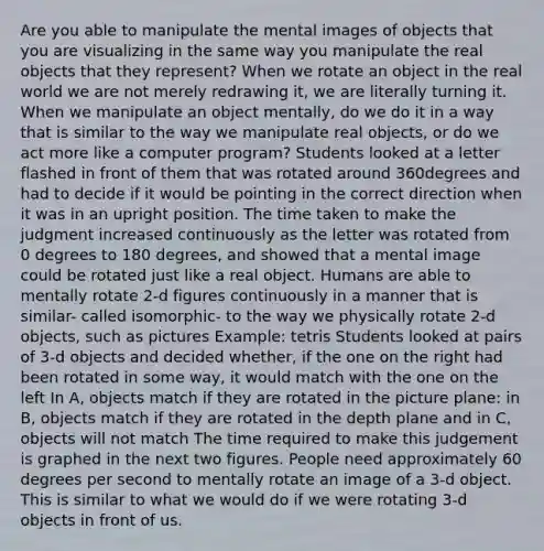 Are you able to manipulate the mental images of objects that you are visualizing in the same way you manipulate the real objects that they represent? When we rotate an object in the real world we are not merely redrawing it, we are literally turning it. When we manipulate an object mentally, do we do it in a way that is similar to the way we manipulate real objects, or do we act more like a computer program? Students looked at a letter flashed in front of them that was rotated around 360degrees and had to decide if it would be pointing in the correct direction when it was in an upright position. The time taken to make the judgment increased continuously as the letter was rotated from 0 degrees to 180 degrees, and showed that a mental image could be rotated just like a real object. Humans are able to mentally rotate 2-d figures continuously in a manner that is similar- called isomorphic- to the way we physically rotate 2-d objects, such as pictures Example: tetris Students looked at pairs of 3-d objects and decided whether, if the one on the right had been rotated in some way, it would match with the one on the left In A, objects match if they are rotated in the picture plane: in B, objects match if they are rotated in the depth plane and in C, objects will not match The time required to make this judgement is graphed in the next two figures. People need approximately 60 degrees per second to mentally rotate an image of a 3-d object. This is similar to what we would do if we were rotating 3-d objects in front of us.