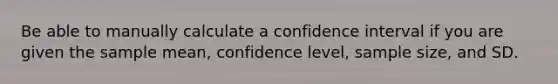 Be able to manually calculate a confidence interval if you are given the sample mean, confidence level, sample size, and SD.