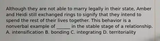 Although they are not able to marry legally in their state, Amber and Heidi still exchanged rings to signify that they intend to spend the rest of their lives together. This behavior is a nonverbal example of ______ in the stable stage of a relationship. A. intensification B. bonding C. integrating D. territoriality