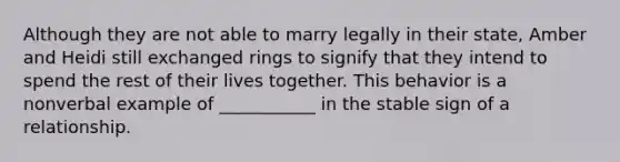 Although they are not able to marry legally in their state, Amber and Heidi still exchanged rings to signify that they intend to spend the rest of their lives together. This behavior is a nonverbal example of ___________ in the stable sign of a relationship.