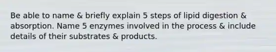 Be able to name & briefly explain 5 steps of lipid digestion & absorption. Name 5 enzymes involved in the process & include details of their substrates & products.