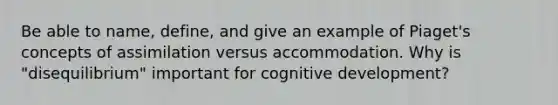 Be able to name, define, and give an example of Piaget's concepts of assimilation versus accommodation. Why is "disequilibrium" important for cognitive development?