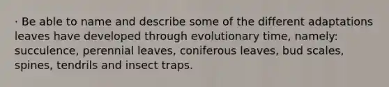 · Be able to name and describe some of the different adaptations leaves have developed through evolutionary time, namely: succulence, perennial leaves, coniferous leaves, bud scales, spines, tendrils and insect traps.