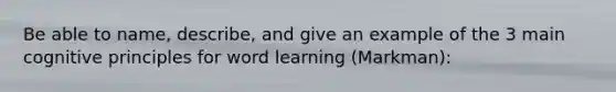 Be able to name, describe, and give an example of the 3 main cognitive principles for word learning (Markman):