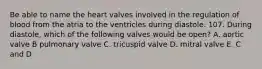 Be able to name the heart valves involved in the regulation of blood from the atria to the ventricles during diastole. 107. During diastole, which of the following valves would be open? A. aortic valve B pulmonary valve C. tricuspid valve D. mitral valve E. C and D