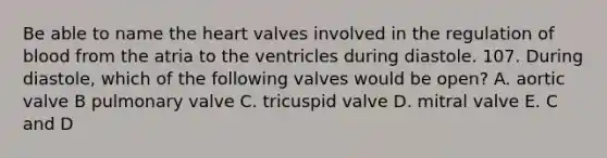 Be able to name the heart valves involved in the regulation of blood from the atria to the ventricles during diastole. 107. During diastole, which of the following valves would be open? A. aortic valve B pulmonary valve C. tricuspid valve D. mitral valve E. C and D