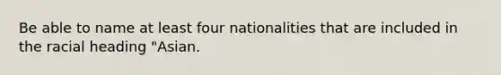 Be able to name at least four nationalities that are included in the racial heading "Asian.