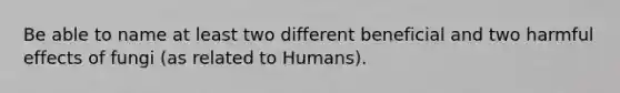 Be able to name at least two different beneficial and two harmful effects of fungi (as related to Humans).