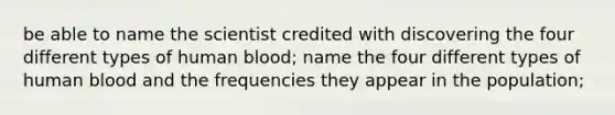 be able to name the scientist credited with discovering the four different types of human blood; name the four different types of human blood and the frequencies they appear in the population;