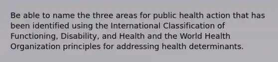 Be able to name the three areas for public health action that has been identified using the International Classification of Functioning, Disability, and Health and the World Health Organization principles for addressing health determinants.