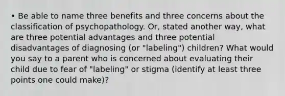 • Be able to name three benefits and three concerns about the classification of psychopathology. Or, stated another way, what are three potential advantages and three potential disadvantages of diagnosing (or "labeling") children? What would you say to a parent who is concerned about evaluating their child due to fear of "labeling" or stigma (identify at least three points one could make)?