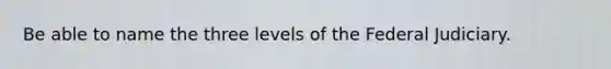 Be able to name the three levels of the Federal Judiciary.