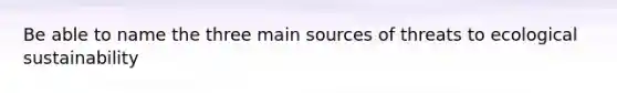 Be able to name the three main sources of threats to ecological sustainability