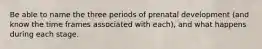 Be able to name the three periods of prenatal development (and know the time frames associated with each), and what happens during each stage.
