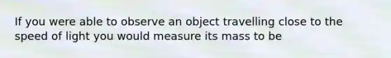 If you were able to observe an object travelling close to the speed of light you would measure its mass to be