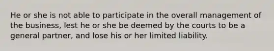 He or she is not able to participate in the overall management of the business, lest he or she be deemed by the courts to be a general partner, and lose his or her limited liability.