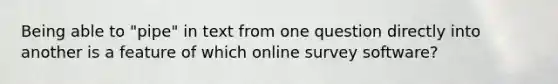 Being able to "pipe" in text from one question directly into another is a feature of which online survey software?