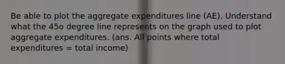 Be able to plot the aggregate expenditures line (AE). Understand what the 45o degree line represents on the graph used to plot aggregate expenditures. (ans. All points where total expenditures = total income)