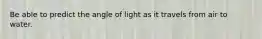 Be able to predict the angle of light as it travels from air to water.