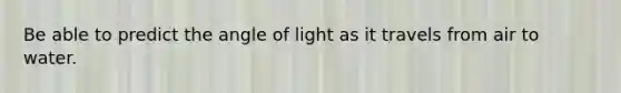 Be able to predict the angle of light as it travels from air to water.