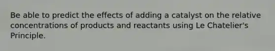 Be able to predict the effects of adding a catalyst on the relative concentrations of products and reactants using Le Chatelier's Principle.