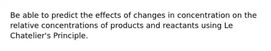 Be able to predict the effects of changes in concentration on the relative concentrations of products and reactants using Le Chatelier's Principle.