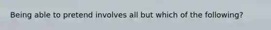 Being able to pretend involves all but which of the following?