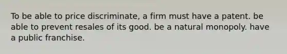 To be able to price discriminate, a firm must have a patent. be able to prevent resales of its good. be a natural monopoly. have a public franchise.