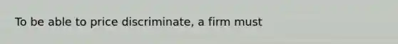 To be able to price discriminate, a firm must