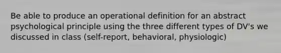 Be able to produce an operational definition for an abstract psychological principle using the three different types of DV's we discussed in class (self-report, behavioral, physiologic)