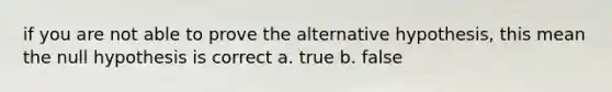 if you are not able to prove the alternative hypothesis, this mean the null hypothesis is correct a. true b. false