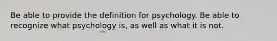 Be able to provide the definition for psychology. Be able to recognize what psychology is, as well as what it is not.