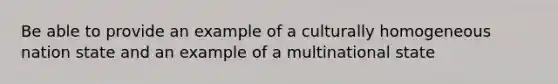 Be able to provide an example of a culturally homogeneous nation state and an example of a multinational state