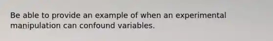 Be able to provide an example of when an experimental manipulation can confound variables.