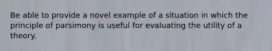 Be able to provide a novel example of a situation in which the principle of parsimony is useful for evaluating the utility of a theory.