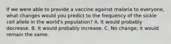 If we were able to provide a vaccine against malaria to everyone, what changes would you predict to the frequency of the sickle cell allele in the world's population? A. It would probably decrease. B. It would probably increase. C. No change; it would remain the same.