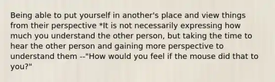 Being able to put yourself in another's place and view things from their perspective *It is not necessarily expressing how much you understand the other person, but taking the time to hear the other person and gaining more perspective to understand them --"How would you feel if the mouse did that to you?"