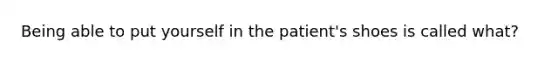 Being able to put yourself in the patient's shoes is called what?