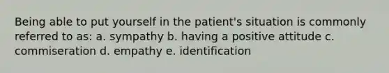 Being able to put yourself in the patient's situation is commonly referred to as: a. sympathy b. having a positive attitude c. commiseration d. empathy e. identification