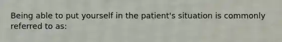 Being able to put yourself in the patient's situation is commonly referred to as: