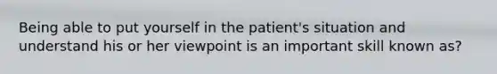 Being able to put yourself in the patient's situation and understand his or her viewpoint is an important skill known as?