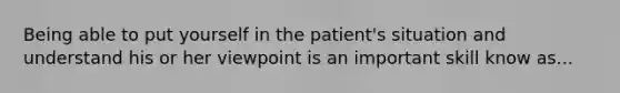 Being able to put yourself in the patient's situation and understand his or her viewpoint is an important skill know as...