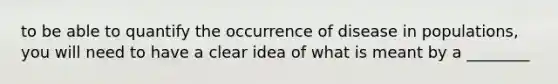 to be able to quantify the occurrence of disease in populations, you will need to have a clear idea of what is meant by a ________